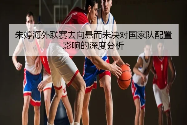 朱婷海外联赛去向悬而未决对国家队配置影响的深度分析