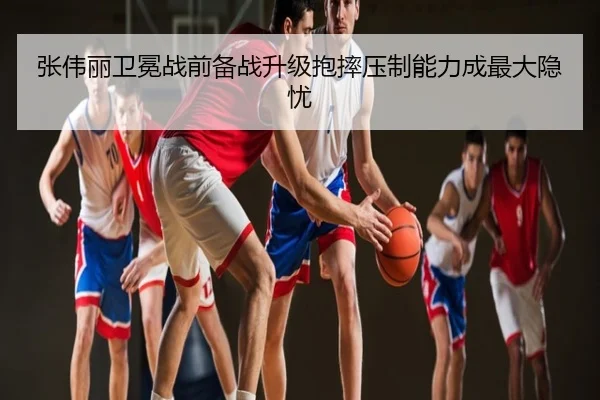 张伟丽卫冕战前备战升级抱摔压制能力成最大隐忧